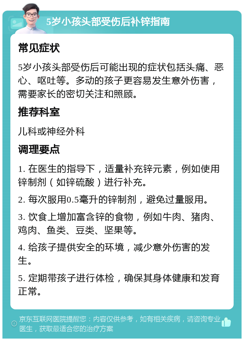 5岁小孩头部受伤后补锌指南 常见症状 5岁小孩头部受伤后可能出现的症状包括头痛、恶心、呕吐等。多动的孩子更容易发生意外伤害，需要家长的密切关注和照顾。 推荐科室 儿科或神经外科 调理要点 1. 在医生的指导下，适量补充锌元素，例如使用锌制剂（如锌硫酸）进行补充。 2. 每次服用0.5毫升的锌制剂，避免过量服用。 3. 饮食上增加富含锌的食物，例如牛肉、猪肉、鸡肉、鱼类、豆类、坚果等。 4. 给孩子提供安全的环境，减少意外伤害的发生。 5. 定期带孩子进行体检，确保其身体健康和发育正常。