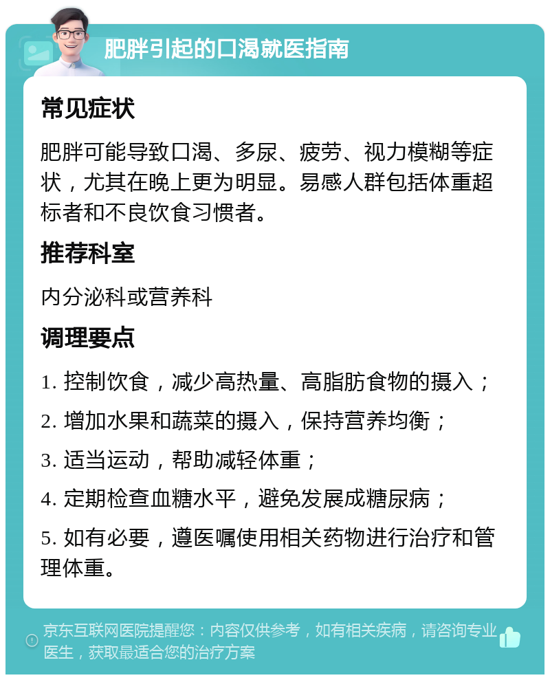 肥胖引起的口渴就医指南 常见症状 肥胖可能导致口渴、多尿、疲劳、视力模糊等症状，尤其在晚上更为明显。易感人群包括体重超标者和不良饮食习惯者。 推荐科室 内分泌科或营养科 调理要点 1. 控制饮食，减少高热量、高脂肪食物的摄入； 2. 增加水果和蔬菜的摄入，保持营养均衡； 3. 适当运动，帮助减轻体重； 4. 定期检查血糖水平，避免发展成糖尿病； 5. 如有必要，遵医嘱使用相关药物进行治疗和管理体重。