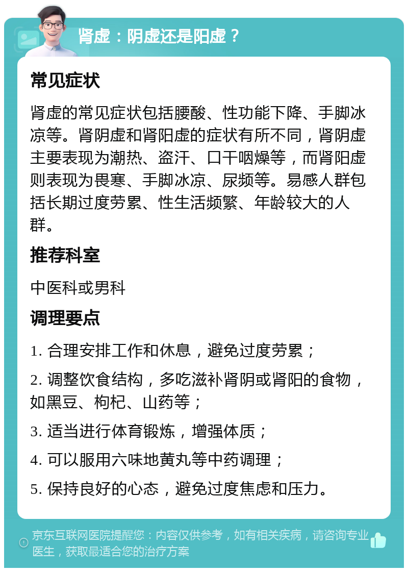 肾虚：阴虚还是阳虚？ 常见症状 肾虚的常见症状包括腰酸、性功能下降、手脚冰凉等。肾阴虚和肾阳虚的症状有所不同，肾阴虚主要表现为潮热、盗汗、口干咽燥等，而肾阳虚则表现为畏寒、手脚冰凉、尿频等。易感人群包括长期过度劳累、性生活频繁、年龄较大的人群。 推荐科室 中医科或男科 调理要点 1. 合理安排工作和休息，避免过度劳累； 2. 调整饮食结构，多吃滋补肾阴或肾阳的食物，如黑豆、枸杞、山药等； 3. 适当进行体育锻炼，增强体质； 4. 可以服用六味地黄丸等中药调理； 5. 保持良好的心态，避免过度焦虑和压力。