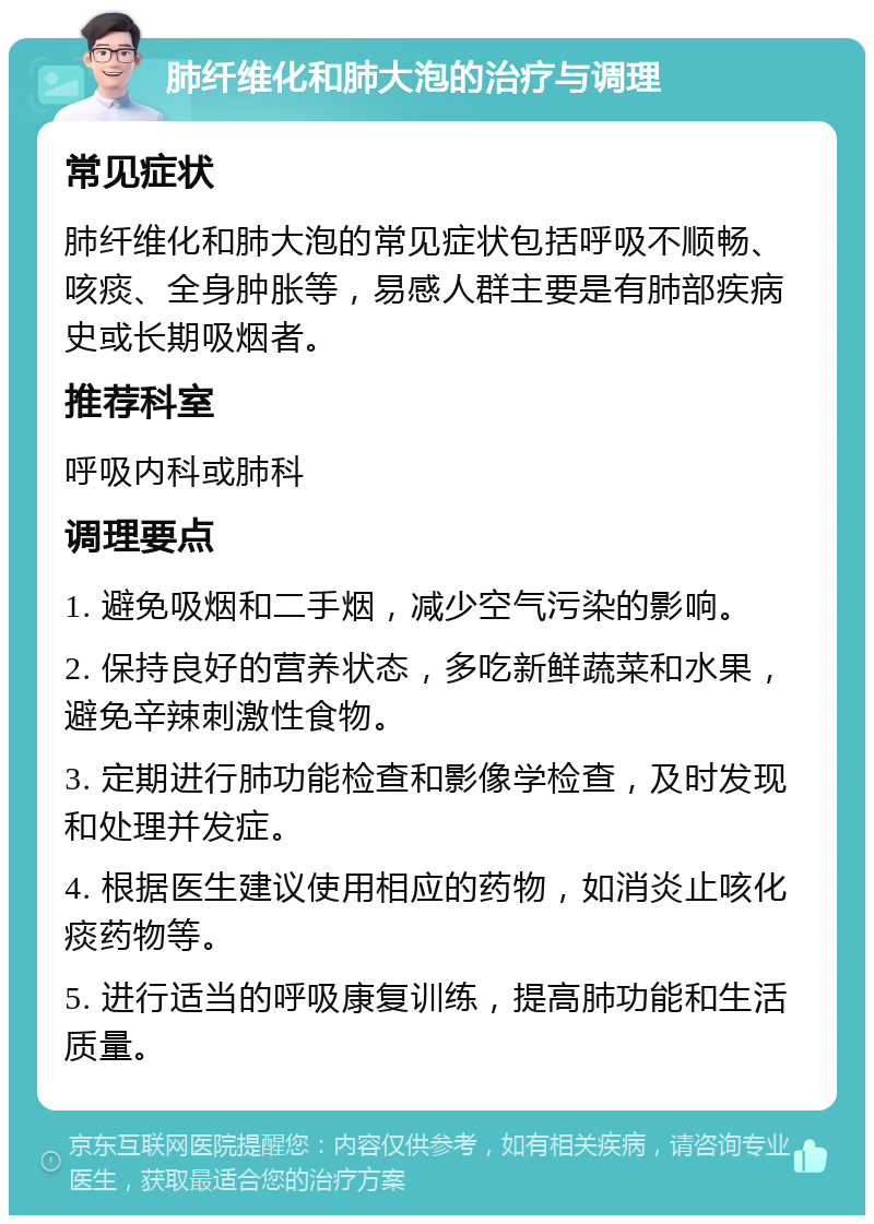 肺纤维化和肺大泡的治疗与调理 常见症状 肺纤维化和肺大泡的常见症状包括呼吸不顺畅、咳痰、全身肿胀等，易感人群主要是有肺部疾病史或长期吸烟者。 推荐科室 呼吸内科或肺科 调理要点 1. 避免吸烟和二手烟，减少空气污染的影响。 2. 保持良好的营养状态，多吃新鲜蔬菜和水果，避免辛辣刺激性食物。 3. 定期进行肺功能检查和影像学检查，及时发现和处理并发症。 4. 根据医生建议使用相应的药物，如消炎止咳化痰药物等。 5. 进行适当的呼吸康复训练，提高肺功能和生活质量。