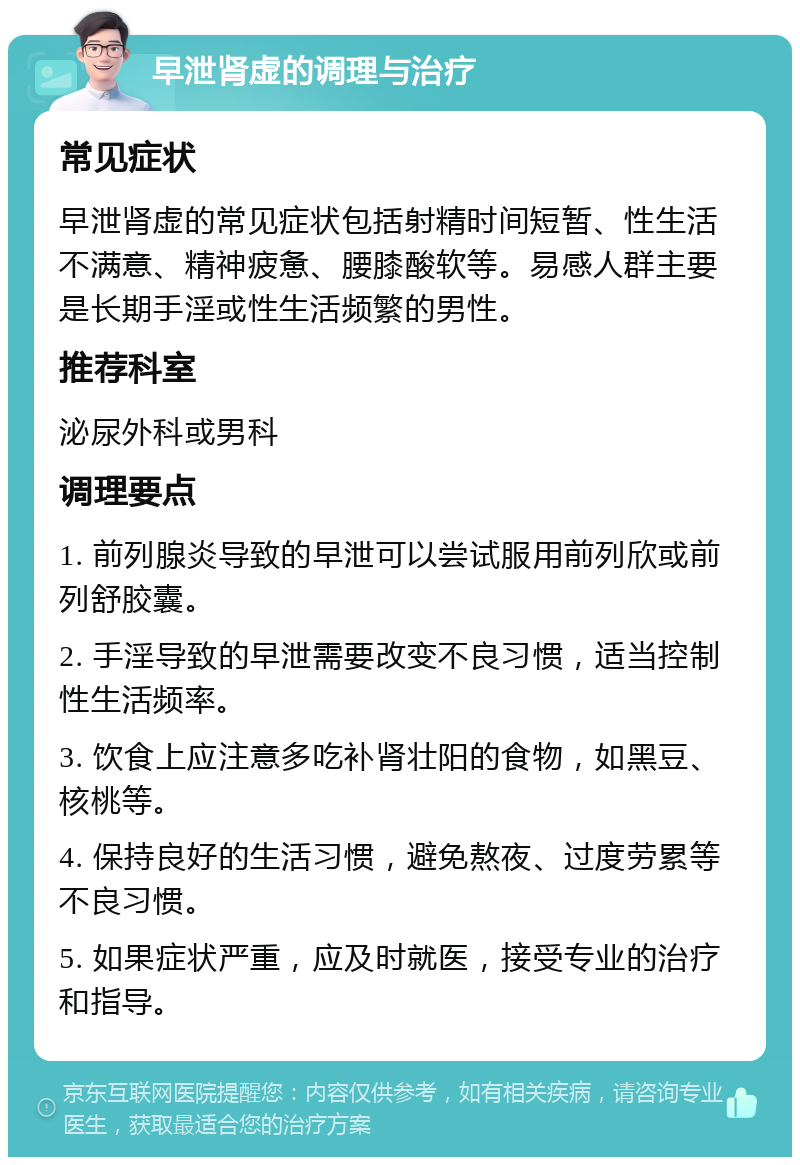 早泄肾虚的调理与治疗 常见症状 早泄肾虚的常见症状包括射精时间短暂、性生活不满意、精神疲惫、腰膝酸软等。易感人群主要是长期手淫或性生活频繁的男性。 推荐科室 泌尿外科或男科 调理要点 1. 前列腺炎导致的早泄可以尝试服用前列欣或前列舒胶囊。 2. 手淫导致的早泄需要改变不良习惯，适当控制性生活频率。 3. 饮食上应注意多吃补肾壮阳的食物，如黑豆、核桃等。 4. 保持良好的生活习惯，避免熬夜、过度劳累等不良习惯。 5. 如果症状严重，应及时就医，接受专业的治疗和指导。