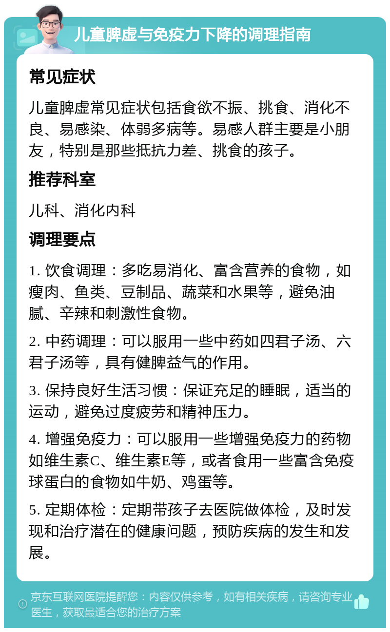 儿童脾虚与免疫力下降的调理指南 常见症状 儿童脾虚常见症状包括食欲不振、挑食、消化不良、易感染、体弱多病等。易感人群主要是小朋友，特别是那些抵抗力差、挑食的孩子。 推荐科室 儿科、消化内科 调理要点 1. 饮食调理：多吃易消化、富含营养的食物，如瘦肉、鱼类、豆制品、蔬菜和水果等，避免油腻、辛辣和刺激性食物。 2. 中药调理：可以服用一些中药如四君子汤、六君子汤等，具有健脾益气的作用。 3. 保持良好生活习惯：保证充足的睡眠，适当的运动，避免过度疲劳和精神压力。 4. 增强免疫力：可以服用一些增强免疫力的药物如维生素C、维生素E等，或者食用一些富含免疫球蛋白的食物如牛奶、鸡蛋等。 5. 定期体检：定期带孩子去医院做体检，及时发现和治疗潜在的健康问题，预防疾病的发生和发展。