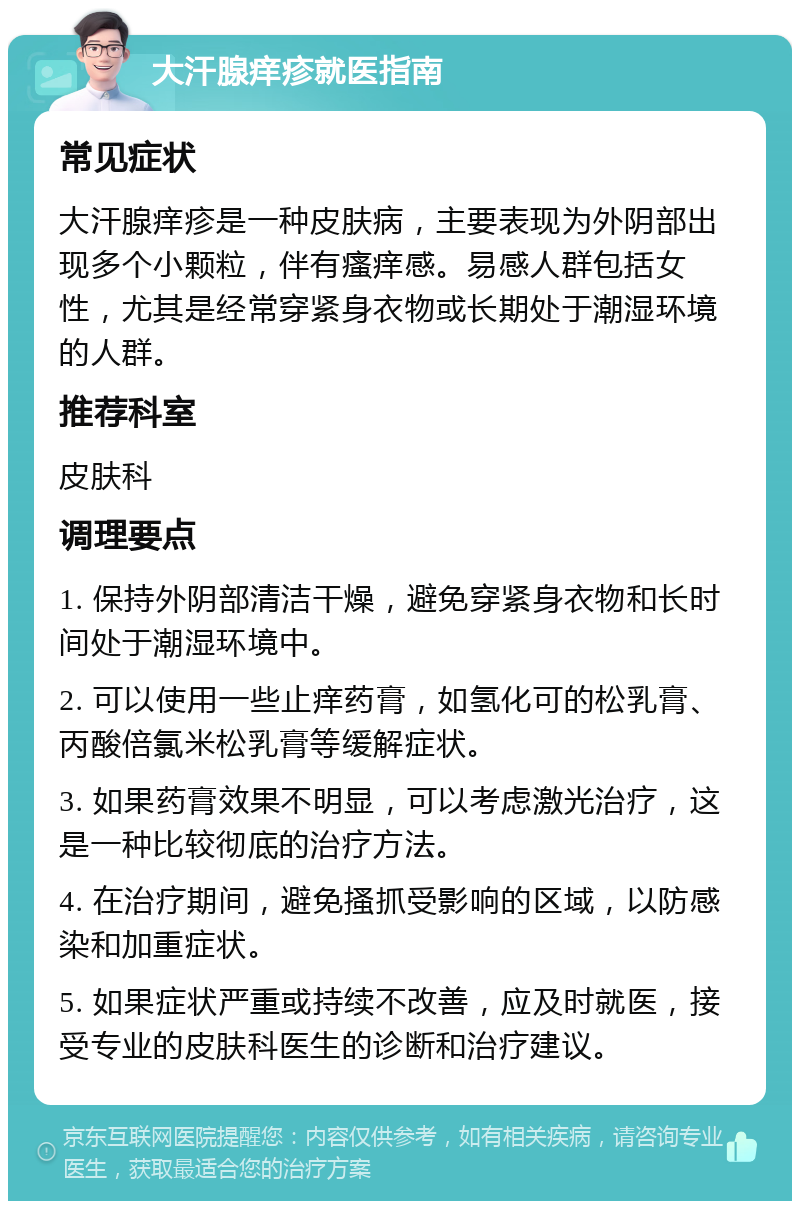 大汗腺痒疹就医指南 常见症状 大汗腺痒疹是一种皮肤病，主要表现为外阴部出现多个小颗粒，伴有瘙痒感。易感人群包括女性，尤其是经常穿紧身衣物或长期处于潮湿环境的人群。 推荐科室 皮肤科 调理要点 1. 保持外阴部清洁干燥，避免穿紧身衣物和长时间处于潮湿环境中。 2. 可以使用一些止痒药膏，如氢化可的松乳膏、丙酸倍氯米松乳膏等缓解症状。 3. 如果药膏效果不明显，可以考虑激光治疗，这是一种比较彻底的治疗方法。 4. 在治疗期间，避免搔抓受影响的区域，以防感染和加重症状。 5. 如果症状严重或持续不改善，应及时就医，接受专业的皮肤科医生的诊断和治疗建议。