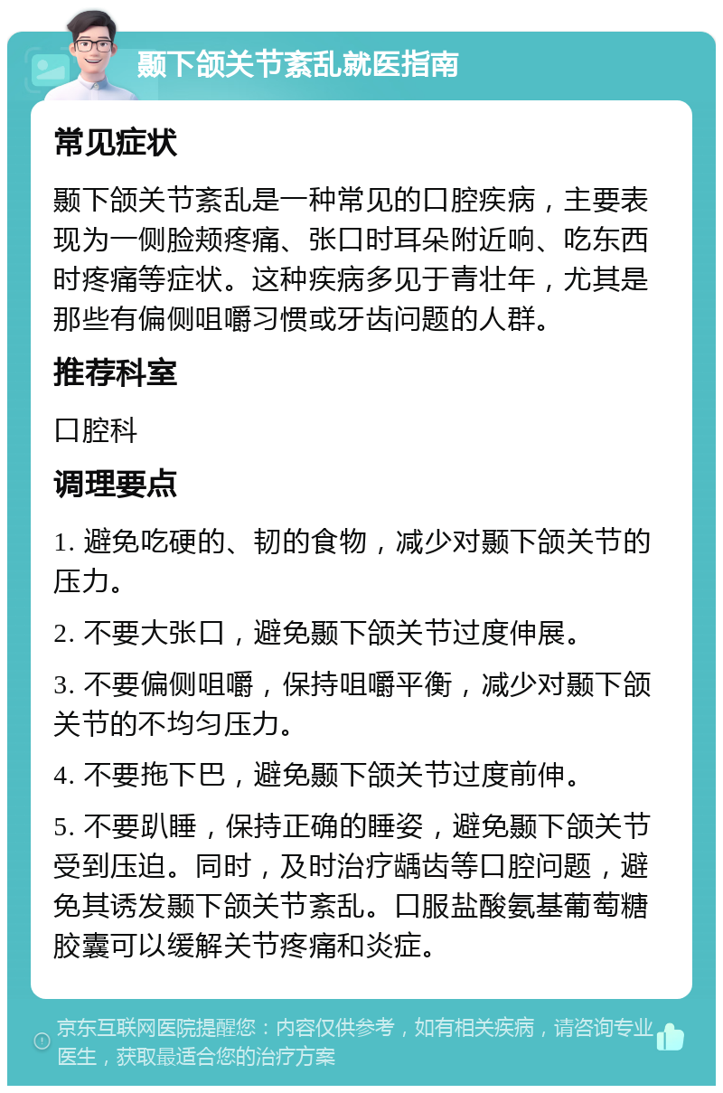 颞下颌关节紊乱就医指南 常见症状 颞下颌关节紊乱是一种常见的口腔疾病，主要表现为一侧脸颊疼痛、张口时耳朵附近响、吃东西时疼痛等症状。这种疾病多见于青壮年，尤其是那些有偏侧咀嚼习惯或牙齿问题的人群。 推荐科室 口腔科 调理要点 1. 避免吃硬的、韧的食物，减少对颞下颌关节的压力。 2. 不要大张口，避免颞下颌关节过度伸展。 3. 不要偏侧咀嚼，保持咀嚼平衡，减少对颞下颌关节的不均匀压力。 4. 不要拖下巴，避免颞下颌关节过度前伸。 5. 不要趴睡，保持正确的睡姿，避免颞下颌关节受到压迫。同时，及时治疗龋齿等口腔问题，避免其诱发颞下颌关节紊乱。口服盐酸氨基葡萄糖胶囊可以缓解关节疼痛和炎症。