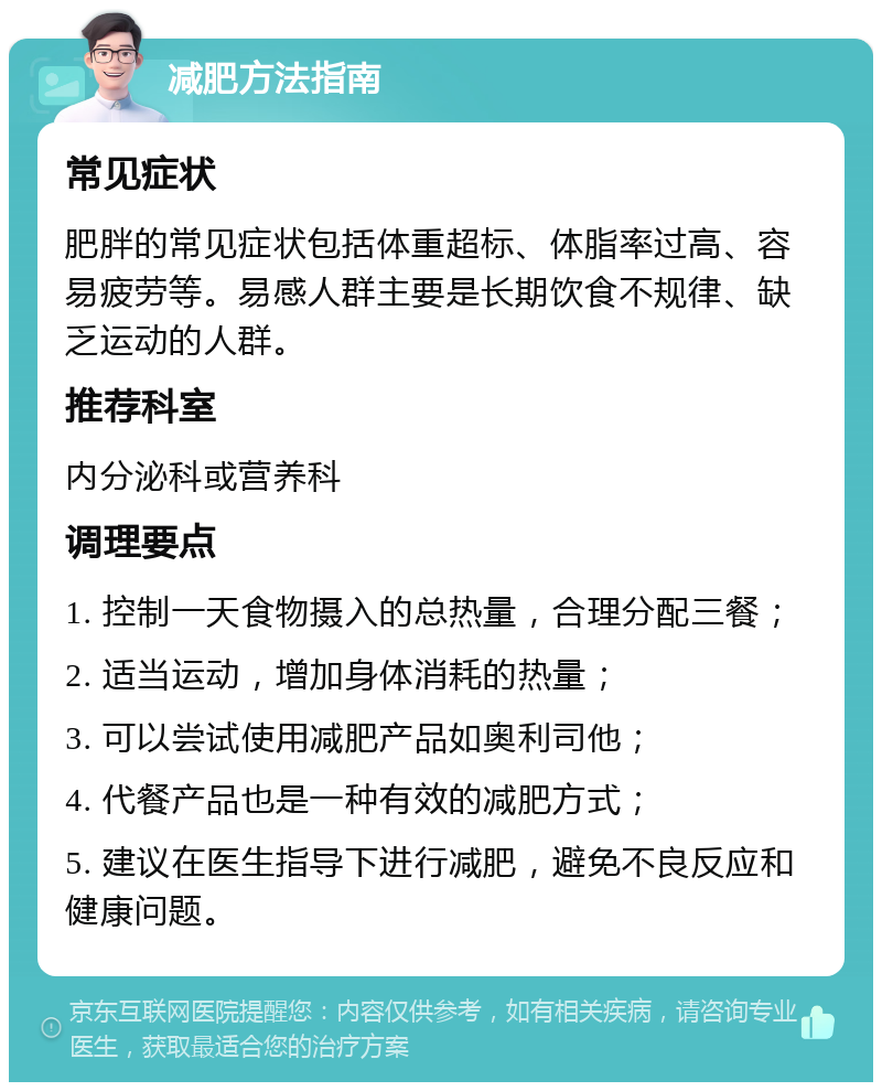 减肥方法指南 常见症状 肥胖的常见症状包括体重超标、体脂率过高、容易疲劳等。易感人群主要是长期饮食不规律、缺乏运动的人群。 推荐科室 内分泌科或营养科 调理要点 1. 控制一天食物摄入的总热量，合理分配三餐； 2. 适当运动，增加身体消耗的热量； 3. 可以尝试使用减肥产品如奥利司他； 4. 代餐产品也是一种有效的减肥方式； 5. 建议在医生指导下进行减肥，避免不良反应和健康问题。