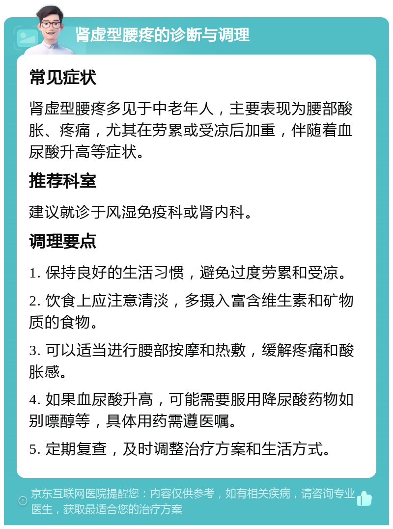 肾虚型腰疼的诊断与调理 常见症状 肾虚型腰疼多见于中老年人，主要表现为腰部酸胀、疼痛，尤其在劳累或受凉后加重，伴随着血尿酸升高等症状。 推荐科室 建议就诊于风湿免疫科或肾内科。 调理要点 1. 保持良好的生活习惯，避免过度劳累和受凉。 2. 饮食上应注意清淡，多摄入富含维生素和矿物质的食物。 3. 可以适当进行腰部按摩和热敷，缓解疼痛和酸胀感。 4. 如果血尿酸升高，可能需要服用降尿酸药物如别嘌醇等，具体用药需遵医嘱。 5. 定期复查，及时调整治疗方案和生活方式。