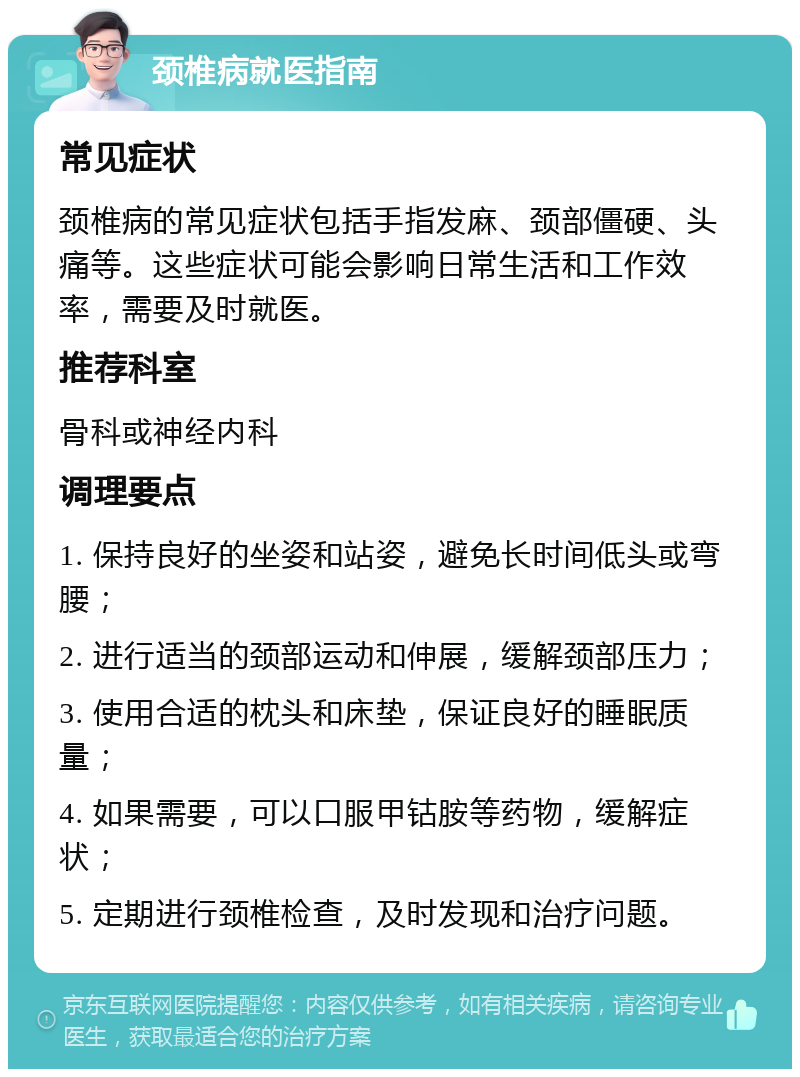 颈椎病就医指南 常见症状 颈椎病的常见症状包括手指发麻、颈部僵硬、头痛等。这些症状可能会影响日常生活和工作效率，需要及时就医。 推荐科室 骨科或神经内科 调理要点 1. 保持良好的坐姿和站姿，避免长时间低头或弯腰； 2. 进行适当的颈部运动和伸展，缓解颈部压力； 3. 使用合适的枕头和床垫，保证良好的睡眠质量； 4. 如果需要，可以口服甲钴胺等药物，缓解症状； 5. 定期进行颈椎检查，及时发现和治疗问题。