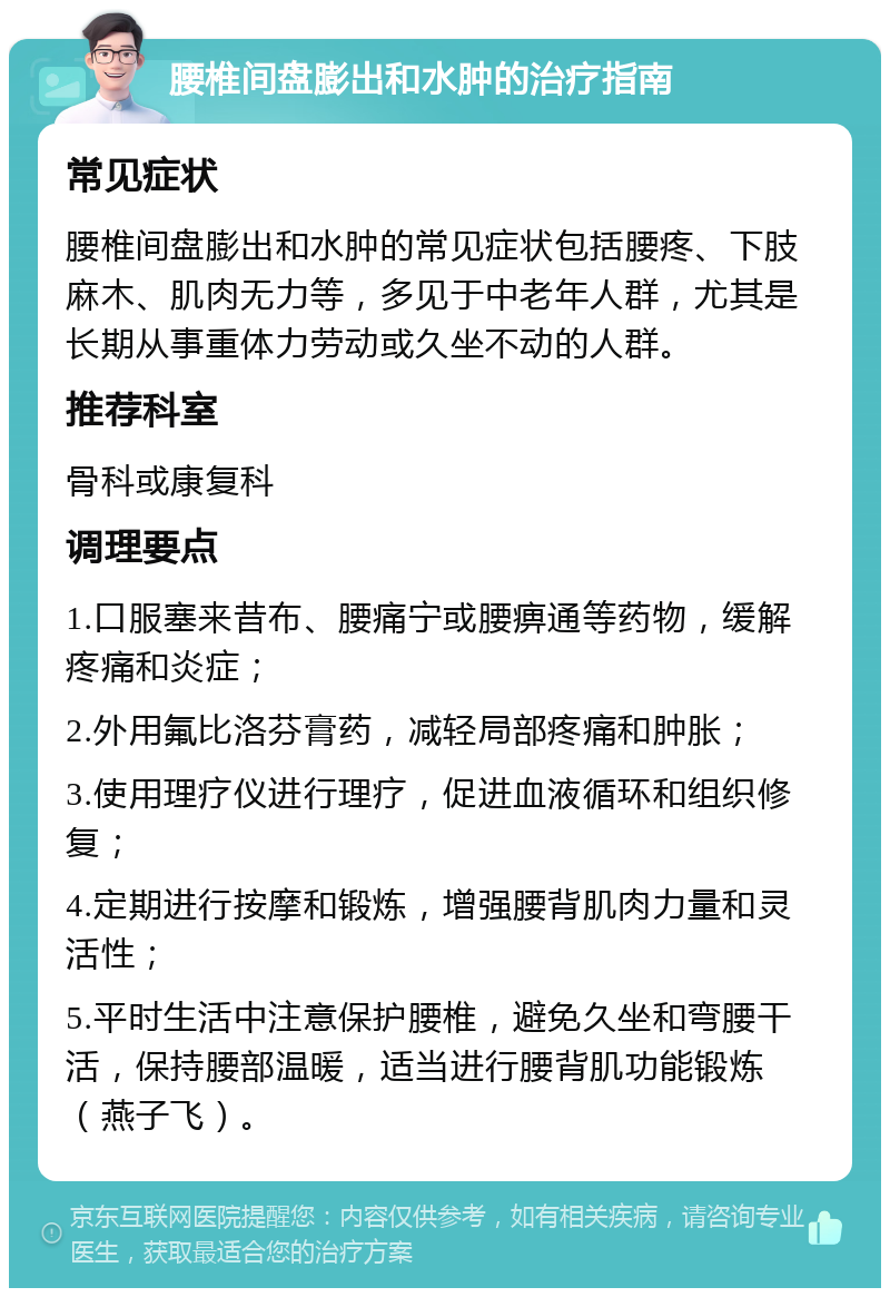 腰椎间盘膨出和水肿的治疗指南 常见症状 腰椎间盘膨出和水肿的常见症状包括腰疼、下肢麻木、肌肉无力等，多见于中老年人群，尤其是长期从事重体力劳动或久坐不动的人群。 推荐科室 骨科或康复科 调理要点 1.口服塞来昔布、腰痛宁或腰痹通等药物，缓解疼痛和炎症； 2.外用氟比洛芬膏药，减轻局部疼痛和肿胀； 3.使用理疗仪进行理疗，促进血液循环和组织修复； 4.定期进行按摩和锻炼，增强腰背肌肉力量和灵活性； 5.平时生活中注意保护腰椎，避免久坐和弯腰干活，保持腰部温暖，适当进行腰背肌功能锻炼（燕子飞）。