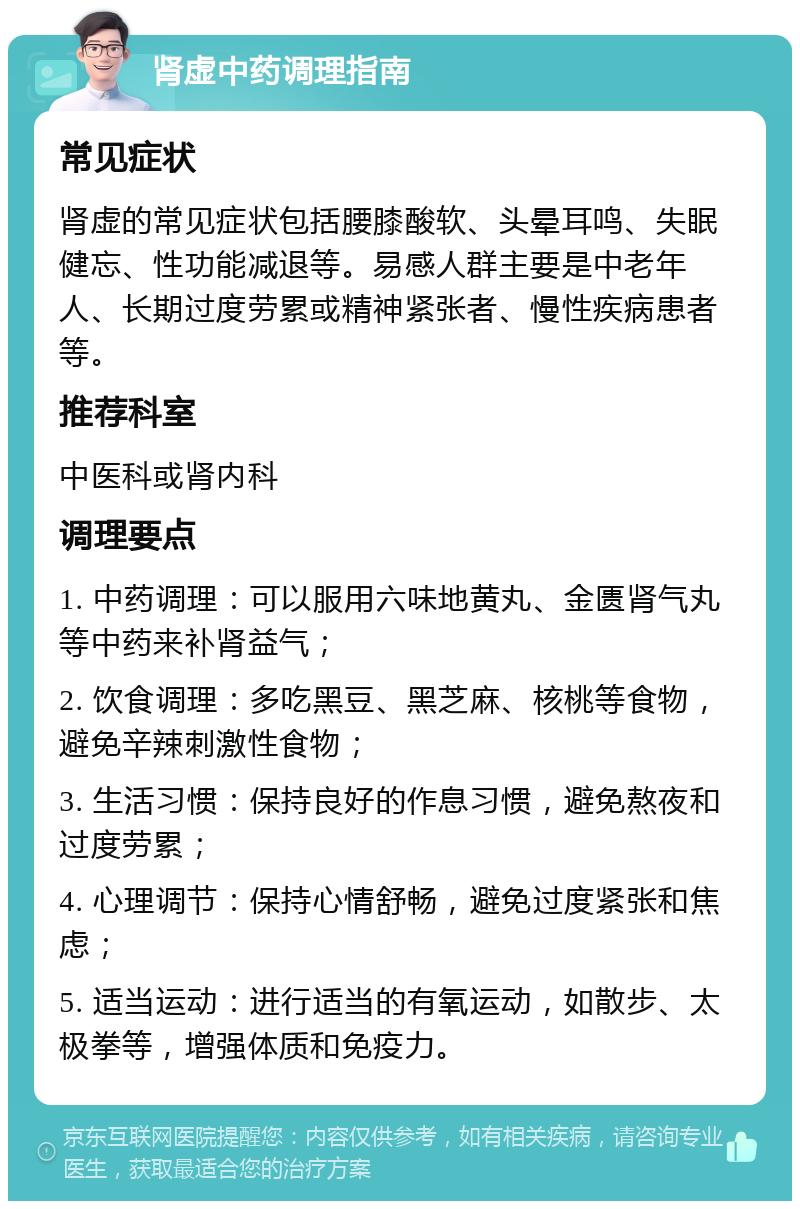 肾虚中药调理指南 常见症状 肾虚的常见症状包括腰膝酸软、头晕耳鸣、失眠健忘、性功能减退等。易感人群主要是中老年人、长期过度劳累或精神紧张者、慢性疾病患者等。 推荐科室 中医科或肾内科 调理要点 1. 中药调理：可以服用六味地黄丸、金匮肾气丸等中药来补肾益气； 2. 饮食调理：多吃黑豆、黑芝麻、核桃等食物，避免辛辣刺激性食物； 3. 生活习惯：保持良好的作息习惯，避免熬夜和过度劳累； 4. 心理调节：保持心情舒畅，避免过度紧张和焦虑； 5. 适当运动：进行适当的有氧运动，如散步、太极拳等，增强体质和免疫力。