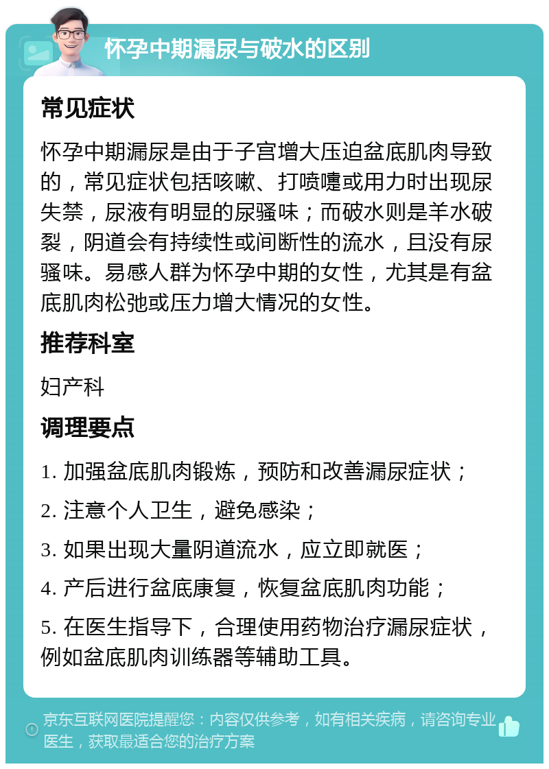 怀孕中期漏尿与破水的区别 常见症状 怀孕中期漏尿是由于子宫增大压迫盆底肌肉导致的，常见症状包括咳嗽、打喷嚏或用力时出现尿失禁，尿液有明显的尿骚味；而破水则是羊水破裂，阴道会有持续性或间断性的流水，且没有尿骚味。易感人群为怀孕中期的女性，尤其是有盆底肌肉松弛或压力增大情况的女性。 推荐科室 妇产科 调理要点 1. 加强盆底肌肉锻炼，预防和改善漏尿症状； 2. 注意个人卫生，避免感染； 3. 如果出现大量阴道流水，应立即就医； 4. 产后进行盆底康复，恢复盆底肌肉功能； 5. 在医生指导下，合理使用药物治疗漏尿症状，例如盆底肌肉训练器等辅助工具。