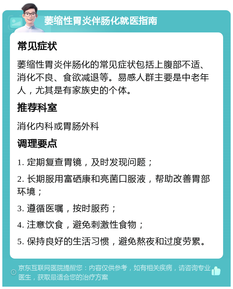 萎缩性胃炎伴肠化就医指南 常见症状 萎缩性胃炎伴肠化的常见症状包括上腹部不适、消化不良、食欲减退等。易感人群主要是中老年人，尤其是有家族史的个体。 推荐科室 消化内科或胃肠外科 调理要点 1. 定期复查胃镜，及时发现问题； 2. 长期服用富硒康和亮菌口服液，帮助改善胃部环境； 3. 遵循医嘱，按时服药； 4. 注意饮食，避免刺激性食物； 5. 保持良好的生活习惯，避免熬夜和过度劳累。