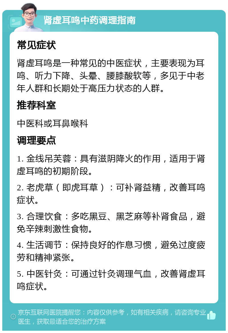 肾虚耳鸣中药调理指南 常见症状 肾虚耳鸣是一种常见的中医症状，主要表现为耳鸣、听力下降、头晕、腰膝酸软等，多见于中老年人群和长期处于高压力状态的人群。 推荐科室 中医科或耳鼻喉科 调理要点 1. 金线吊芙蓉：具有滋阴降火的作用，适用于肾虚耳鸣的初期阶段。 2. 老虎草（即虎耳草）：可补肾益精，改善耳鸣症状。 3. 合理饮食：多吃黑豆、黑芝麻等补肾食品，避免辛辣刺激性食物。 4. 生活调节：保持良好的作息习惯，避免过度疲劳和精神紧张。 5. 中医针灸：可通过针灸调理气血，改善肾虚耳鸣症状。