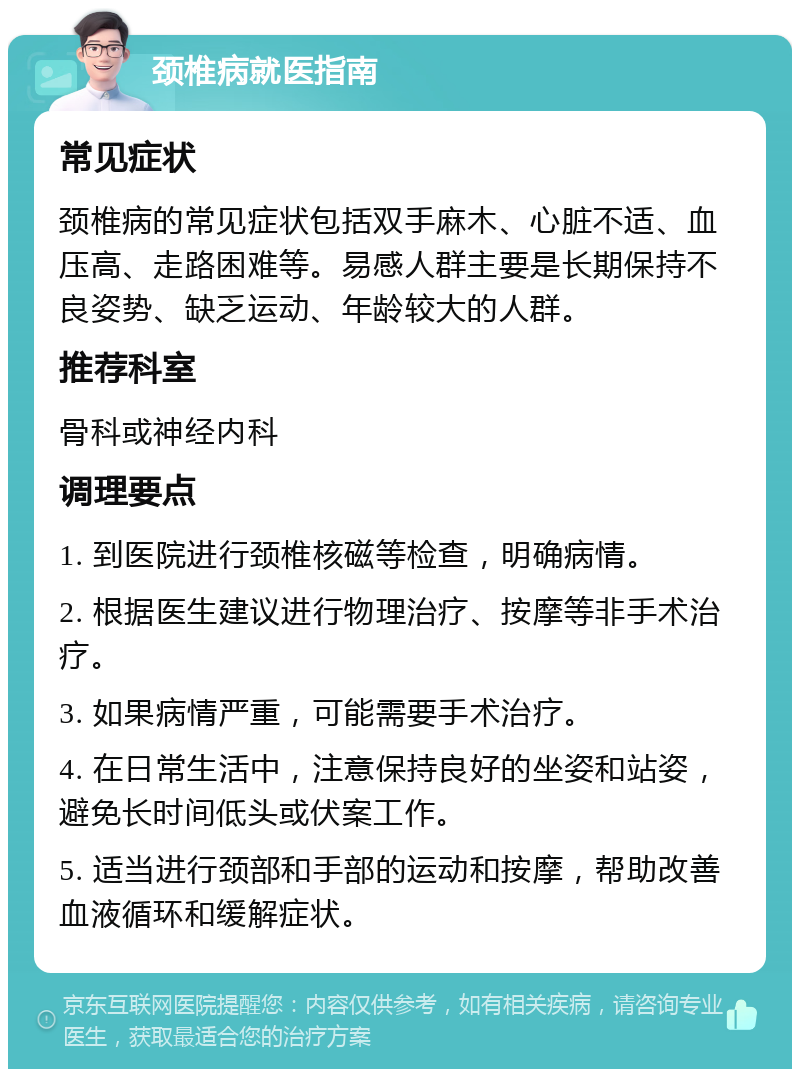 颈椎病就医指南 常见症状 颈椎病的常见症状包括双手麻木、心脏不适、血压高、走路困难等。易感人群主要是长期保持不良姿势、缺乏运动、年龄较大的人群。 推荐科室 骨科或神经内科 调理要点 1. 到医院进行颈椎核磁等检查，明确病情。 2. 根据医生建议进行物理治疗、按摩等非手术治疗。 3. 如果病情严重，可能需要手术治疗。 4. 在日常生活中，注意保持良好的坐姿和站姿，避免长时间低头或伏案工作。 5. 适当进行颈部和手部的运动和按摩，帮助改善血液循环和缓解症状。