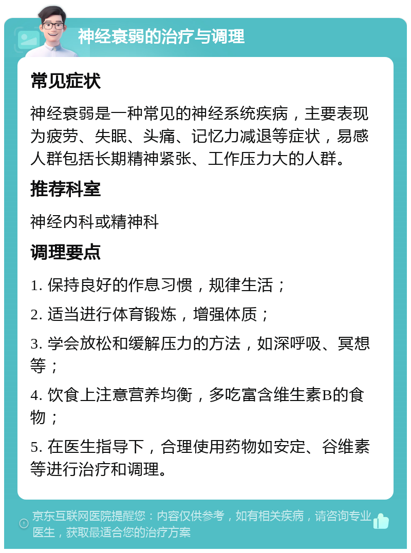 神经衰弱的治疗与调理 常见症状 神经衰弱是一种常见的神经系统疾病，主要表现为疲劳、失眠、头痛、记忆力减退等症状，易感人群包括长期精神紧张、工作压力大的人群。 推荐科室 神经内科或精神科 调理要点 1. 保持良好的作息习惯，规律生活； 2. 适当进行体育锻炼，增强体质； 3. 学会放松和缓解压力的方法，如深呼吸、冥想等； 4. 饮食上注意营养均衡，多吃富含维生素B的食物； 5. 在医生指导下，合理使用药物如安定、谷维素等进行治疗和调理。