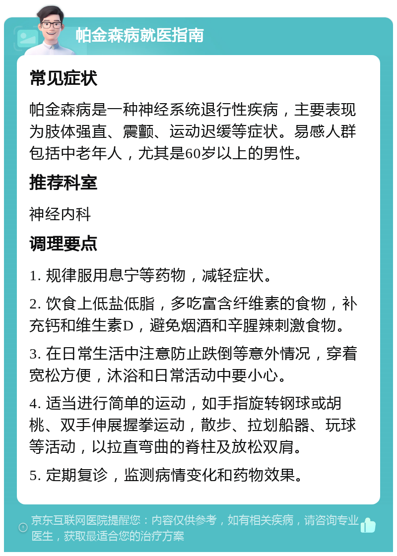 帕金森病就医指南 常见症状 帕金森病是一种神经系统退行性疾病，主要表现为肢体强直、震颤、运动迟缓等症状。易感人群包括中老年人，尤其是60岁以上的男性。 推荐科室 神经内科 调理要点 1. 规律服用息宁等药物，减轻症状。 2. 饮食上低盐低脂，多吃富含纤维素的食物，补充钙和维生素D，避免烟酒和辛腥辣刺激食物。 3. 在日常生活中注意防止跌倒等意外情况，穿着宽松方便，沐浴和日常活动中要小心。 4. 适当进行简单的运动，如手指旋转钢球或胡桃、双手伸展握拳运动，散步、拉划船器、玩球等活动，以拉直弯曲的脊柱及放松双肩。 5. 定期复诊，监测病情变化和药物效果。