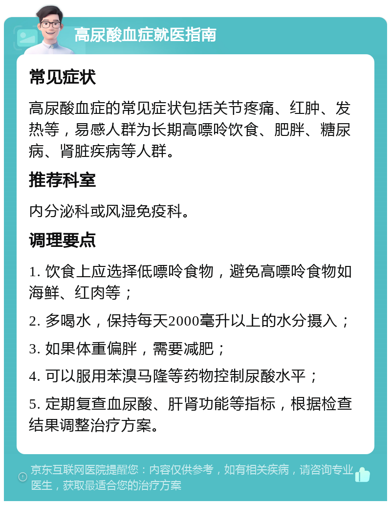 高尿酸血症就医指南 常见症状 高尿酸血症的常见症状包括关节疼痛、红肿、发热等，易感人群为长期高嘌呤饮食、肥胖、糖尿病、肾脏疾病等人群。 推荐科室 内分泌科或风湿免疫科。 调理要点 1. 饮食上应选择低嘌呤食物，避免高嘌呤食物如海鲜、红肉等； 2. 多喝水，保持每天2000毫升以上的水分摄入； 3. 如果体重偏胖，需要减肥； 4. 可以服用苯溴马隆等药物控制尿酸水平； 5. 定期复查血尿酸、肝肾功能等指标，根据检查结果调整治疗方案。