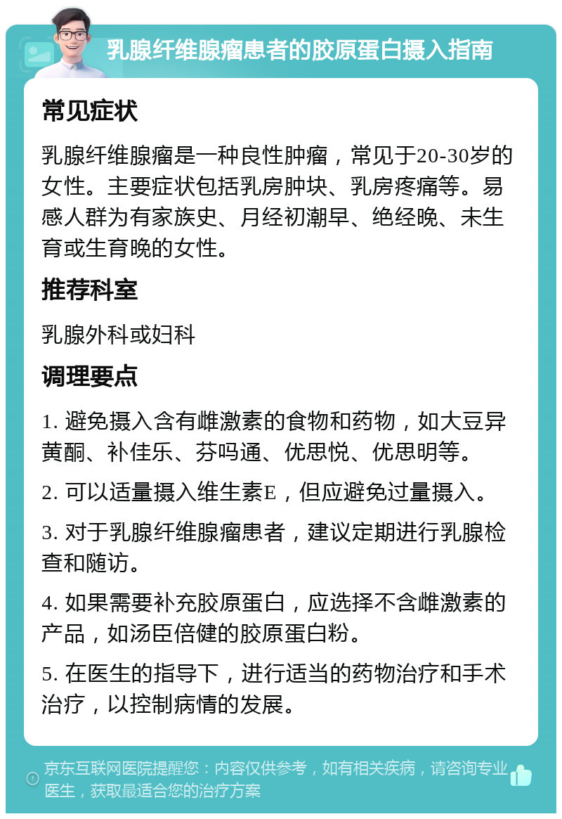 乳腺纤维腺瘤患者的胶原蛋白摄入指南 常见症状 乳腺纤维腺瘤是一种良性肿瘤，常见于20-30岁的女性。主要症状包括乳房肿块、乳房疼痛等。易感人群为有家族史、月经初潮早、绝经晚、未生育或生育晚的女性。 推荐科室 乳腺外科或妇科 调理要点 1. 避免摄入含有雌激素的食物和药物，如大豆异黄酮、补佳乐、芬吗通、优思悦、优思明等。 2. 可以适量摄入维生素E，但应避免过量摄入。 3. 对于乳腺纤维腺瘤患者，建议定期进行乳腺检查和随访。 4. 如果需要补充胶原蛋白，应选择不含雌激素的产品，如汤臣倍健的胶原蛋白粉。 5. 在医生的指导下，进行适当的药物治疗和手术治疗，以控制病情的发展。