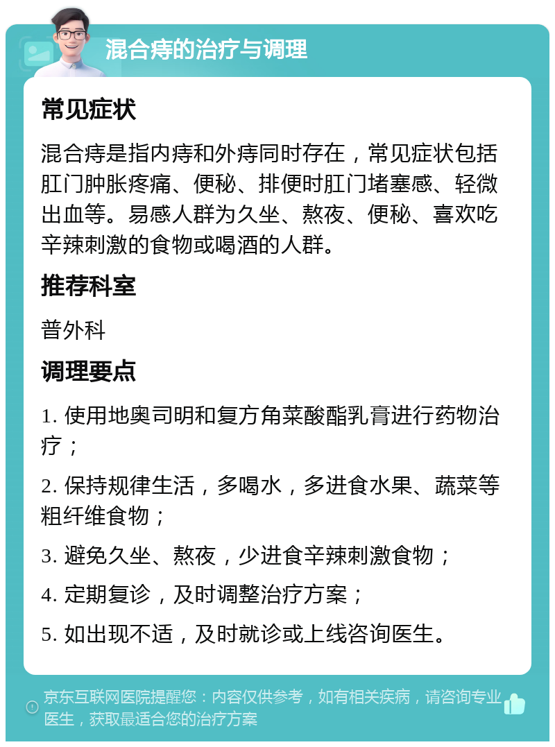 混合痔的治疗与调理 常见症状 混合痔是指内痔和外痔同时存在，常见症状包括肛门肿胀疼痛、便秘、排便时肛门堵塞感、轻微出血等。易感人群为久坐、熬夜、便秘、喜欢吃辛辣刺激的食物或喝酒的人群。 推荐科室 普外科 调理要点 1. 使用地奥司明和复方角菜酸酯乳膏进行药物治疗； 2. 保持规律生活，多喝水，多进食水果、蔬菜等粗纤维食物； 3. 避免久坐、熬夜，少进食辛辣刺激食物； 4. 定期复诊，及时调整治疗方案； 5. 如出现不适，及时就诊或上线咨询医生。