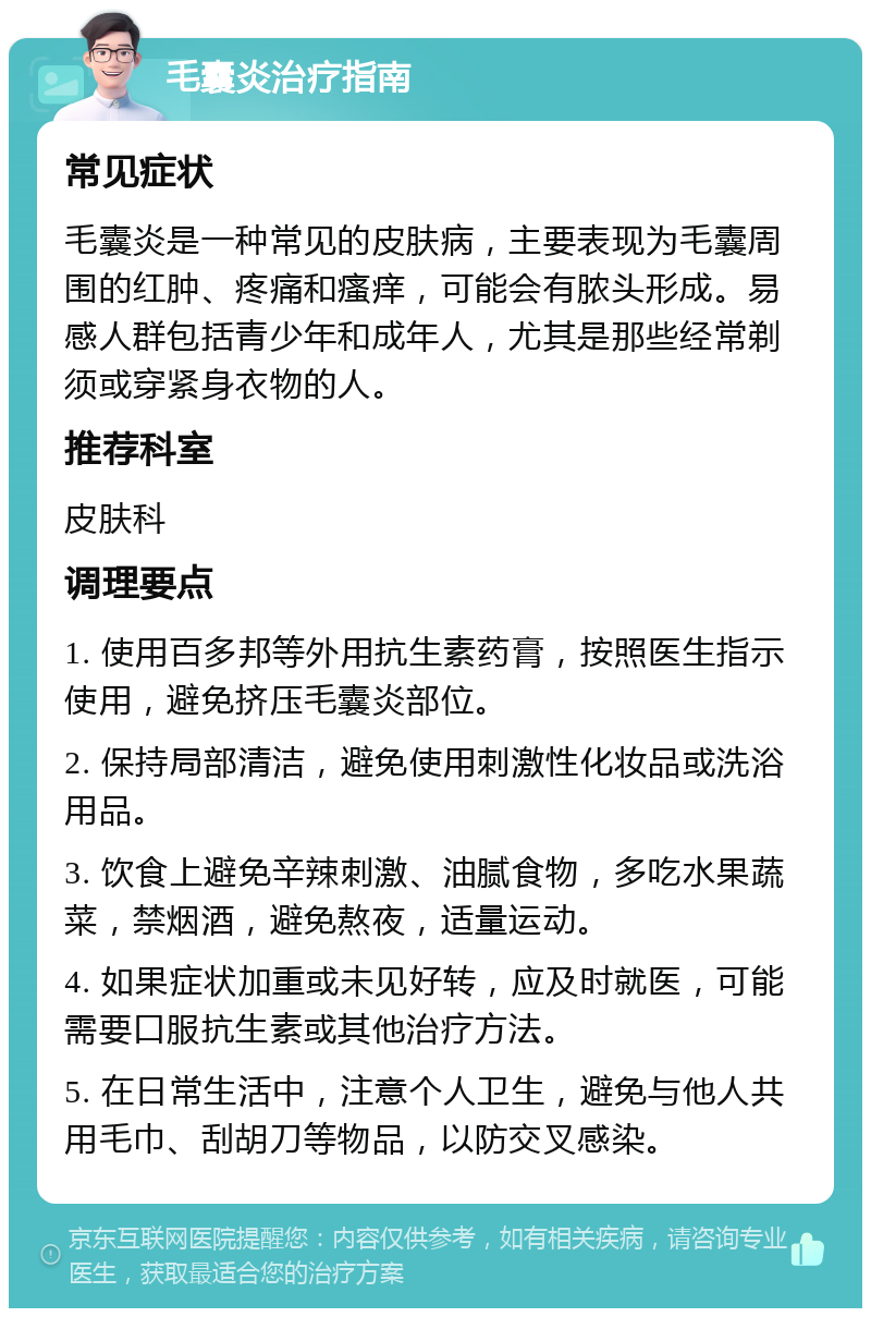 毛囊炎治疗指南 常见症状 毛囊炎是一种常见的皮肤病，主要表现为毛囊周围的红肿、疼痛和瘙痒，可能会有脓头形成。易感人群包括青少年和成年人，尤其是那些经常剃须或穿紧身衣物的人。 推荐科室 皮肤科 调理要点 1. 使用百多邦等外用抗生素药膏，按照医生指示使用，避免挤压毛囊炎部位。 2. 保持局部清洁，避免使用刺激性化妆品或洗浴用品。 3. 饮食上避免辛辣刺激、油腻食物，多吃水果蔬菜，禁烟酒，避免熬夜，适量运动。 4. 如果症状加重或未见好转，应及时就医，可能需要口服抗生素或其他治疗方法。 5. 在日常生活中，注意个人卫生，避免与他人共用毛巾、刮胡刀等物品，以防交叉感染。