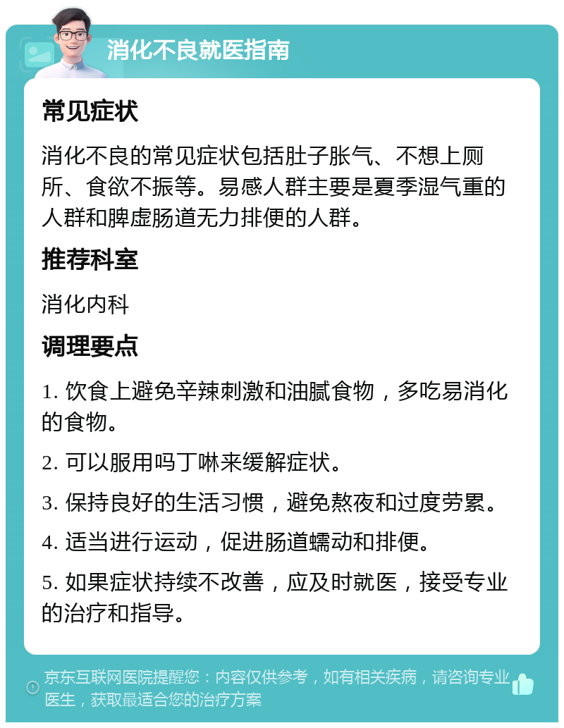 消化不良就医指南 常见症状 消化不良的常见症状包括肚子胀气、不想上厕所、食欲不振等。易感人群主要是夏季湿气重的人群和脾虚肠道无力排便的人群。 推荐科室 消化内科 调理要点 1. 饮食上避免辛辣刺激和油腻食物，多吃易消化的食物。 2. 可以服用吗丁啉来缓解症状。 3. 保持良好的生活习惯，避免熬夜和过度劳累。 4. 适当进行运动，促进肠道蠕动和排便。 5. 如果症状持续不改善，应及时就医，接受专业的治疗和指导。