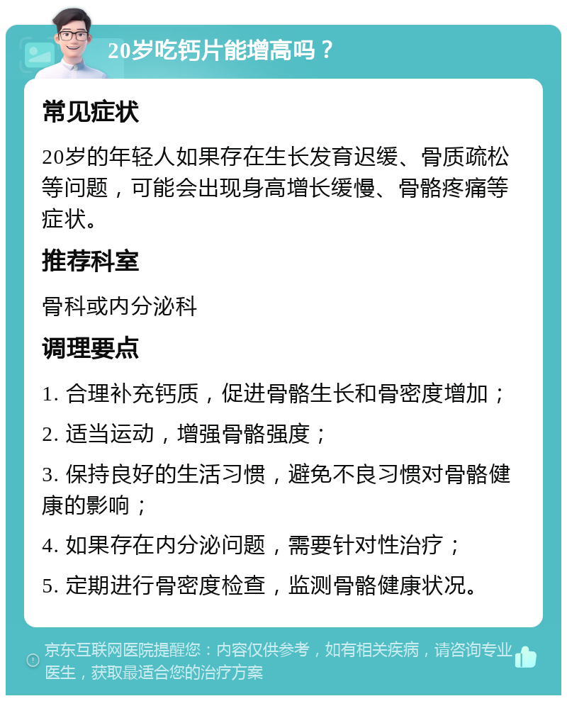 20岁吃钙片能增高吗？ 常见症状 20岁的年轻人如果存在生长发育迟缓、骨质疏松等问题，可能会出现身高增长缓慢、骨骼疼痛等症状。 推荐科室 骨科或内分泌科 调理要点 1. 合理补充钙质，促进骨骼生长和骨密度增加； 2. 适当运动，增强骨骼强度； 3. 保持良好的生活习惯，避免不良习惯对骨骼健康的影响； 4. 如果存在内分泌问题，需要针对性治疗； 5. 定期进行骨密度检查，监测骨骼健康状况。