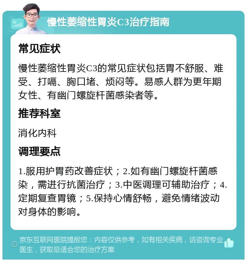 慢性萎缩性胃炎C3治疗指南 常见症状 慢性萎缩性胃炎C3的常见症状包括胃不舒服、难受、打嗝、胸口堵、烦闷等。易感人群为更年期女性、有幽门螺旋杆菌感染者等。 推荐科室 消化内科 调理要点 1.服用护胃药改善症状；2.如有幽门螺旋杆菌感染，需进行抗菌治疗；3.中医调理可辅助治疗；4.定期复查胃镜；5.保持心情舒畅，避免情绪波动对身体的影响。