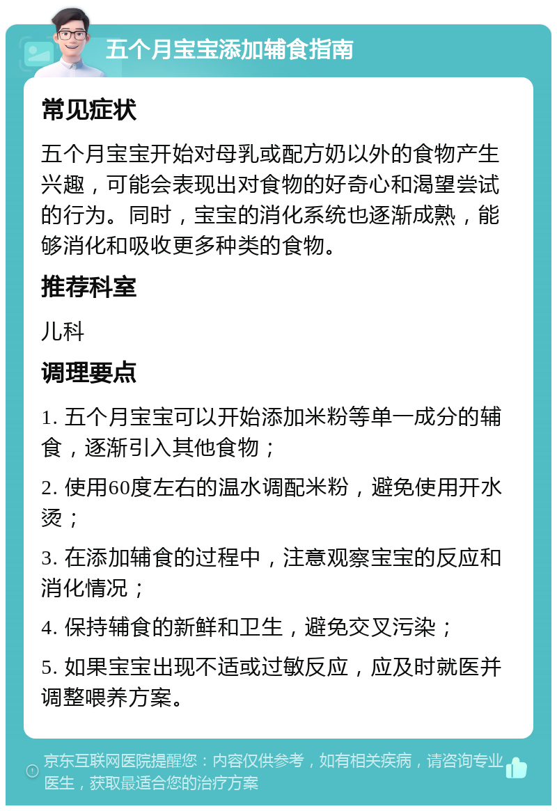 五个月宝宝添加辅食指南 常见症状 五个月宝宝开始对母乳或配方奶以外的食物产生兴趣，可能会表现出对食物的好奇心和渴望尝试的行为。同时，宝宝的消化系统也逐渐成熟，能够消化和吸收更多种类的食物。 推荐科室 儿科 调理要点 1. 五个月宝宝可以开始添加米粉等单一成分的辅食，逐渐引入其他食物； 2. 使用60度左右的温水调配米粉，避免使用开水烫； 3. 在添加辅食的过程中，注意观察宝宝的反应和消化情况； 4. 保持辅食的新鲜和卫生，避免交叉污染； 5. 如果宝宝出现不适或过敏反应，应及时就医并调整喂养方案。