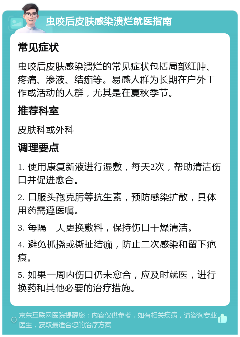 虫咬后皮肤感染溃烂就医指南 常见症状 虫咬后皮肤感染溃烂的常见症状包括局部红肿、疼痛、渗液、结痂等。易感人群为长期在户外工作或活动的人群，尤其是在夏秋季节。 推荐科室 皮肤科或外科 调理要点 1. 使用康复新液进行湿敷，每天2次，帮助清洁伤口并促进愈合。 2. 口服头孢克肟等抗生素，预防感染扩散，具体用药需遵医嘱。 3. 每隔一天更换敷料，保持伤口干燥清洁。 4. 避免抓挠或撕扯结痂，防止二次感染和留下疤痕。 5. 如果一周内伤口仍未愈合，应及时就医，进行换药和其他必要的治疗措施。