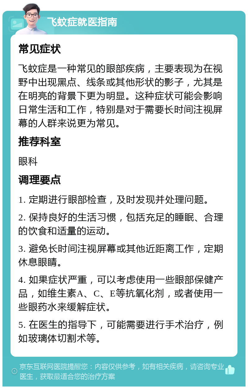 飞蚊症就医指南 常见症状 飞蚊症是一种常见的眼部疾病，主要表现为在视野中出现黑点、线条或其他形状的影子，尤其是在明亮的背景下更为明显。这种症状可能会影响日常生活和工作，特别是对于需要长时间注视屏幕的人群来说更为常见。 推荐科室 眼科 调理要点 1. 定期进行眼部检查，及时发现并处理问题。 2. 保持良好的生活习惯，包括充足的睡眠、合理的饮食和适量的运动。 3. 避免长时间注视屏幕或其他近距离工作，定期休息眼睛。 4. 如果症状严重，可以考虑使用一些眼部保健产品，如维生素A、C、E等抗氧化剂，或者使用一些眼药水来缓解症状。 5. 在医生的指导下，可能需要进行手术治疗，例如玻璃体切割术等。