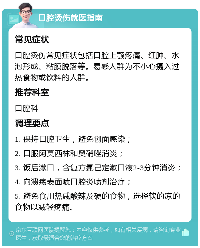 口腔烫伤就医指南 常见症状 口腔烫伤常见症状包括口腔上颚疼痛、红肿、水泡形成、粘膜脱落等。易感人群为不小心摄入过热食物或饮料的人群。 推荐科室 口腔科 调理要点 1. 保持口腔卫生，避免创面感染； 2. 口服阿莫西林和奥硝唑消炎； 3. 饭后漱口，含复方氯己定漱口液2-3分钟消炎； 4. 向溃疡表面喷口腔炎喷剂治疗； 5. 避免食用热咸酸辣及硬的食物，选择软的凉的食物以减轻疼痛。