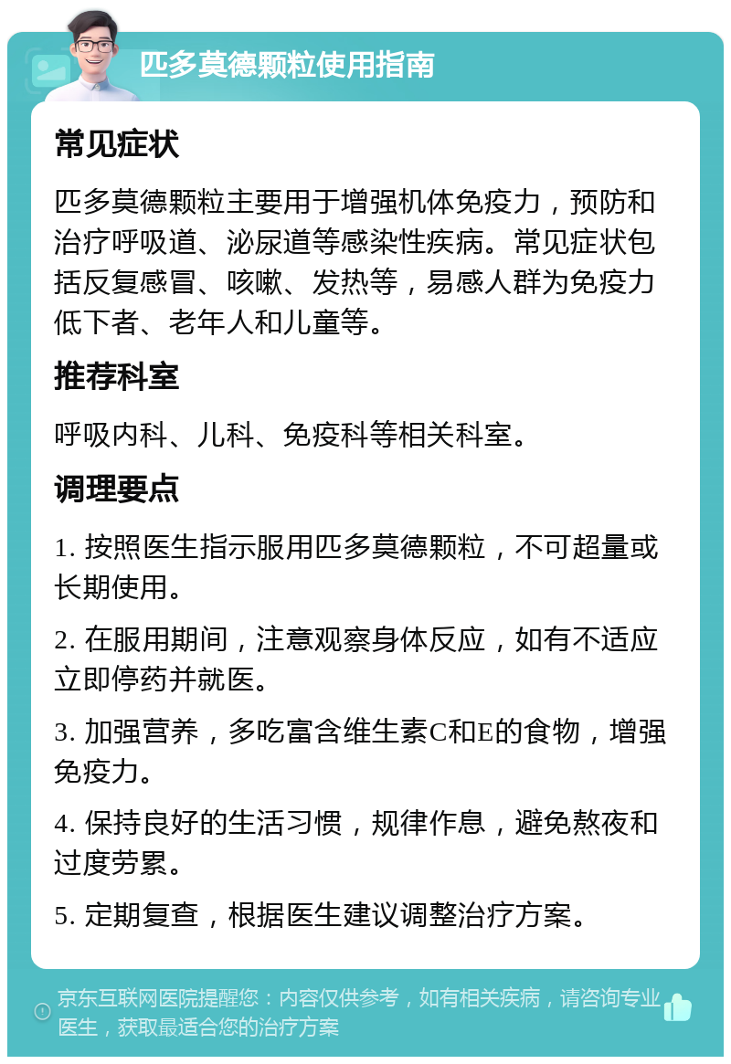 匹多莫德颗粒使用指南 常见症状 匹多莫德颗粒主要用于增强机体免疫力，预防和治疗呼吸道、泌尿道等感染性疾病。常见症状包括反复感冒、咳嗽、发热等，易感人群为免疫力低下者、老年人和儿童等。 推荐科室 呼吸内科、儿科、免疫科等相关科室。 调理要点 1. 按照医生指示服用匹多莫德颗粒，不可超量或长期使用。 2. 在服用期间，注意观察身体反应，如有不适应立即停药并就医。 3. 加强营养，多吃富含维生素C和E的食物，增强免疫力。 4. 保持良好的生活习惯，规律作息，避免熬夜和过度劳累。 5. 定期复查，根据医生建议调整治疗方案。