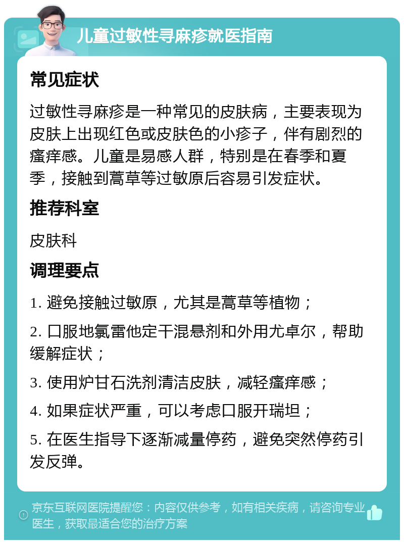 儿童过敏性寻麻疹就医指南 常见症状 过敏性寻麻疹是一种常见的皮肤病，主要表现为皮肤上出现红色或皮肤色的小疹子，伴有剧烈的瘙痒感。儿童是易感人群，特别是在春季和夏季，接触到蒿草等过敏原后容易引发症状。 推荐科室 皮肤科 调理要点 1. 避免接触过敏原，尤其是蒿草等植物； 2. 口服地氯雷他定干混悬剂和外用尤卓尔，帮助缓解症状； 3. 使用炉甘石洗剂清洁皮肤，减轻瘙痒感； 4. 如果症状严重，可以考虑口服开瑞坦； 5. 在医生指导下逐渐减量停药，避免突然停药引发反弹。