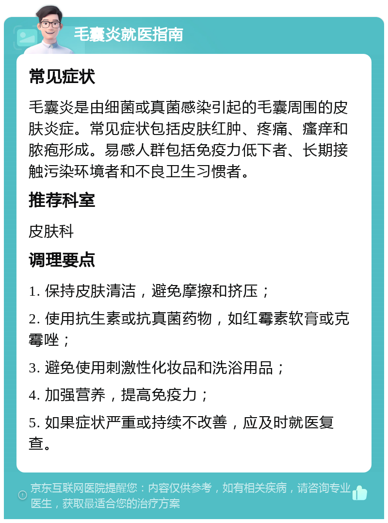 毛囊炎就医指南 常见症状 毛囊炎是由细菌或真菌感染引起的毛囊周围的皮肤炎症。常见症状包括皮肤红肿、疼痛、瘙痒和脓疱形成。易感人群包括免疫力低下者、长期接触污染环境者和不良卫生习惯者。 推荐科室 皮肤科 调理要点 1. 保持皮肤清洁，避免摩擦和挤压； 2. 使用抗生素或抗真菌药物，如红霉素软膏或克霉唑； 3. 避免使用刺激性化妆品和洗浴用品； 4. 加强营养，提高免疫力； 5. 如果症状严重或持续不改善，应及时就医复查。