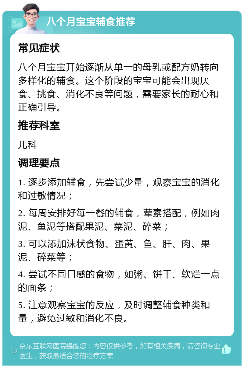 八个月宝宝辅食推荐 常见症状 八个月宝宝开始逐渐从单一的母乳或配方奶转向多样化的辅食。这个阶段的宝宝可能会出现厌食、挑食、消化不良等问题，需要家长的耐心和正确引导。 推荐科室 儿科 调理要点 1. 逐步添加辅食，先尝试少量，观察宝宝的消化和过敏情况； 2. 每周安排好每一餐的辅食，荤素搭配，例如肉泥、鱼泥等搭配果泥、菜泥、碎菜； 3. 可以添加沫状食物、蛋黄、鱼、肝、肉、果泥、碎菜等； 4. 尝试不同口感的食物，如粥、饼干、软烂一点的面条； 5. 注意观察宝宝的反应，及时调整辅食种类和量，避免过敏和消化不良。