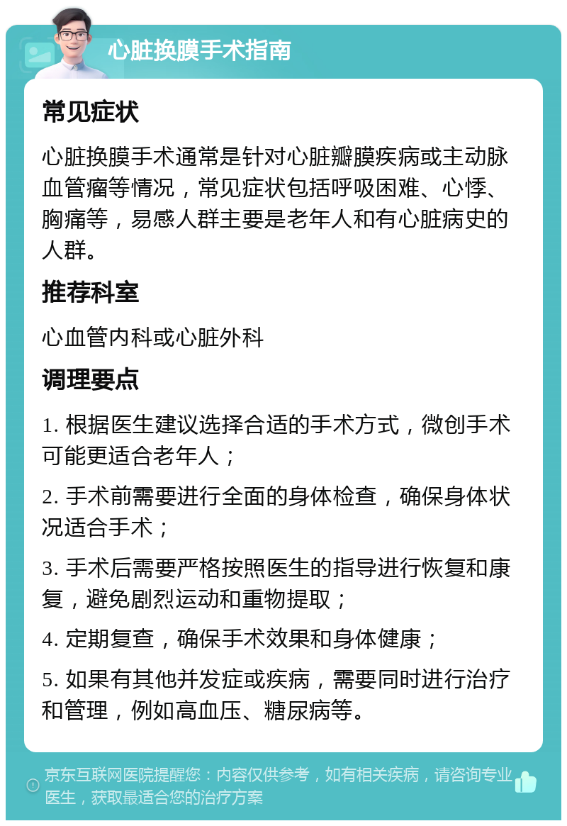 心脏换膜手术指南 常见症状 心脏换膜手术通常是针对心脏瓣膜疾病或主动脉血管瘤等情况，常见症状包括呼吸困难、心悸、胸痛等，易感人群主要是老年人和有心脏病史的人群。 推荐科室 心血管内科或心脏外科 调理要点 1. 根据医生建议选择合适的手术方式，微创手术可能更适合老年人； 2. 手术前需要进行全面的身体检查，确保身体状况适合手术； 3. 手术后需要严格按照医生的指导进行恢复和康复，避免剧烈运动和重物提取； 4. 定期复查，确保手术效果和身体健康； 5. 如果有其他并发症或疾病，需要同时进行治疗和管理，例如高血压、糖尿病等。