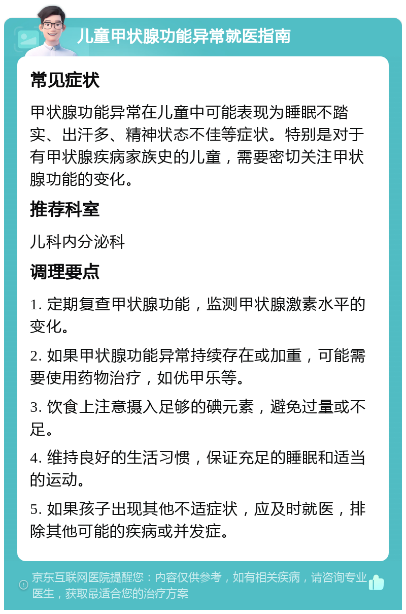 儿童甲状腺功能异常就医指南 常见症状 甲状腺功能异常在儿童中可能表现为睡眠不踏实、出汗多、精神状态不佳等症状。特别是对于有甲状腺疾病家族史的儿童，需要密切关注甲状腺功能的变化。 推荐科室 儿科内分泌科 调理要点 1. 定期复查甲状腺功能，监测甲状腺激素水平的变化。 2. 如果甲状腺功能异常持续存在或加重，可能需要使用药物治疗，如优甲乐等。 3. 饮食上注意摄入足够的碘元素，避免过量或不足。 4. 维持良好的生活习惯，保证充足的睡眠和适当的运动。 5. 如果孩子出现其他不适症状，应及时就医，排除其他可能的疾病或并发症。