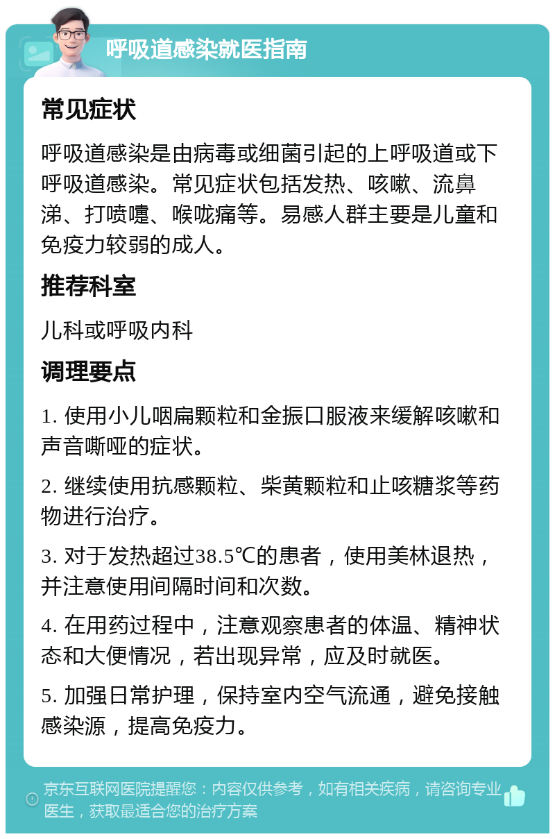 呼吸道感染就医指南 常见症状 呼吸道感染是由病毒或细菌引起的上呼吸道或下呼吸道感染。常见症状包括发热、咳嗽、流鼻涕、打喷嚏、喉咙痛等。易感人群主要是儿童和免疫力较弱的成人。 推荐科室 儿科或呼吸内科 调理要点 1. 使用小儿咽扁颗粒和金振口服液来缓解咳嗽和声音嘶哑的症状。 2. 继续使用抗感颗粒、柴黄颗粒和止咳糖浆等药物进行治疗。 3. 对于发热超过38.5℃的患者，使用美林退热，并注意使用间隔时间和次数。 4. 在用药过程中，注意观察患者的体温、精神状态和大便情况，若出现异常，应及时就医。 5. 加强日常护理，保持室内空气流通，避免接触感染源，提高免疫力。