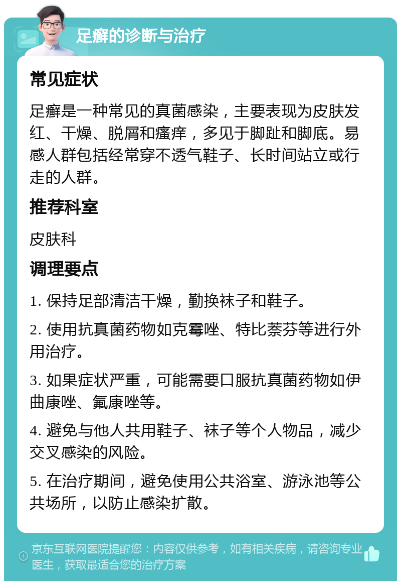 足癣的诊断与治疗 常见症状 足癣是一种常见的真菌感染，主要表现为皮肤发红、干燥、脱屑和瘙痒，多见于脚趾和脚底。易感人群包括经常穿不透气鞋子、长时间站立或行走的人群。 推荐科室 皮肤科 调理要点 1. 保持足部清洁干燥，勤换袜子和鞋子。 2. 使用抗真菌药物如克霉唑、特比萘芬等进行外用治疗。 3. 如果症状严重，可能需要口服抗真菌药物如伊曲康唑、氟康唑等。 4. 避免与他人共用鞋子、袜子等个人物品，减少交叉感染的风险。 5. 在治疗期间，避免使用公共浴室、游泳池等公共场所，以防止感染扩散。