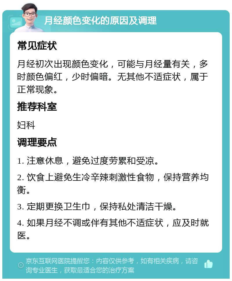 月经颜色变化的原因及调理 常见症状 月经初次出现颜色变化，可能与月经量有关，多时颜色偏红，少时偏暗。无其他不适症状，属于正常现象。 推荐科室 妇科 调理要点 1. 注意休息，避免过度劳累和受凉。 2. 饮食上避免生冷辛辣刺激性食物，保持营养均衡。 3. 定期更换卫生巾，保持私处清洁干燥。 4. 如果月经不调或伴有其他不适症状，应及时就医。