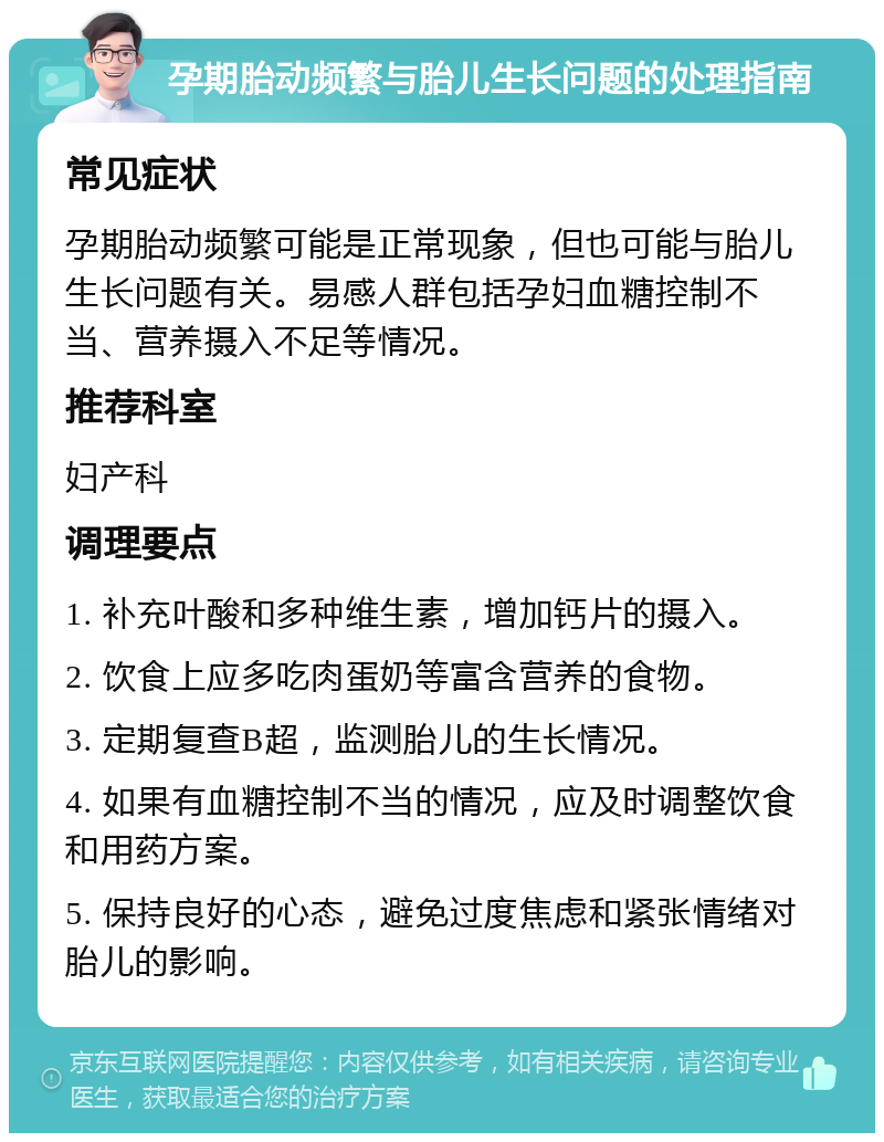 孕期胎动频繁与胎儿生长问题的处理指南 常见症状 孕期胎动频繁可能是正常现象，但也可能与胎儿生长问题有关。易感人群包括孕妇血糖控制不当、营养摄入不足等情况。 推荐科室 妇产科 调理要点 1. 补充叶酸和多种维生素，增加钙片的摄入。 2. 饮食上应多吃肉蛋奶等富含营养的食物。 3. 定期复查B超，监测胎儿的生长情况。 4. 如果有血糖控制不当的情况，应及时调整饮食和用药方案。 5. 保持良好的心态，避免过度焦虑和紧张情绪对胎儿的影响。