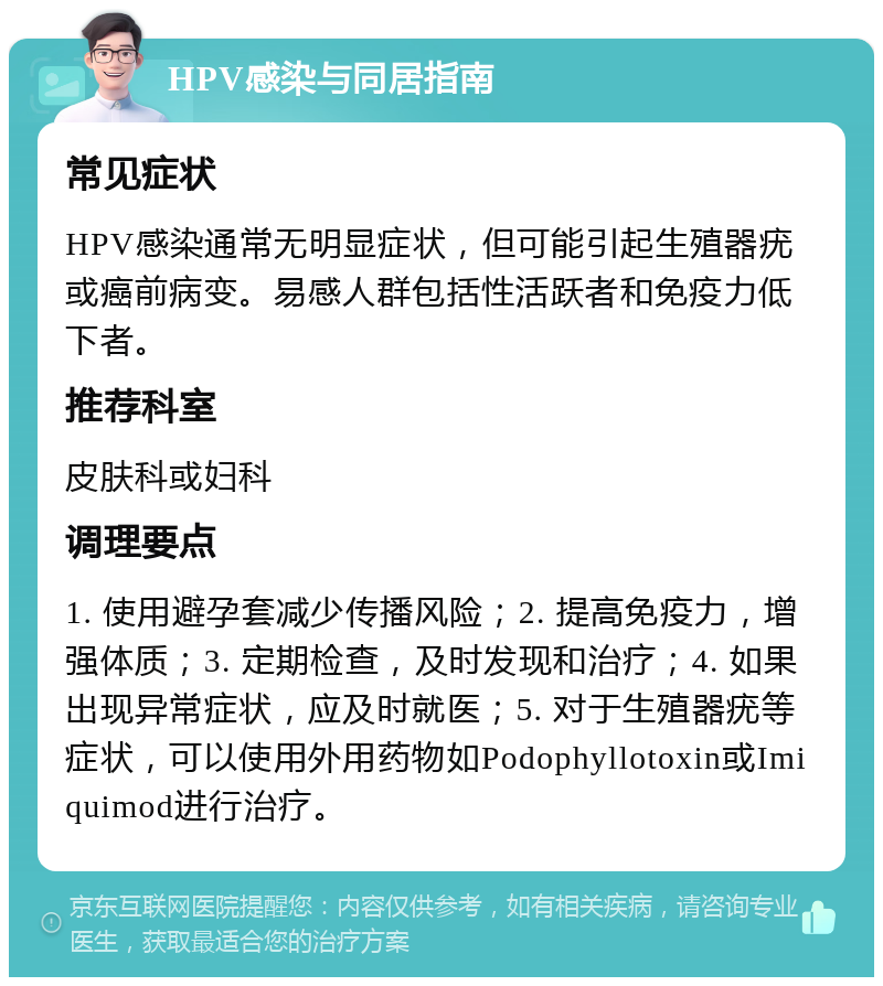 HPV感染与同居指南 常见症状 HPV感染通常无明显症状，但可能引起生殖器疣或癌前病变。易感人群包括性活跃者和免疫力低下者。 推荐科室 皮肤科或妇科 调理要点 1. 使用避孕套减少传播风险；2. 提高免疫力，增强体质；3. 定期检查，及时发现和治疗；4. 如果出现异常症状，应及时就医；5. 对于生殖器疣等症状，可以使用外用药物如Podophyllotoxin或Imiquimod进行治疗。