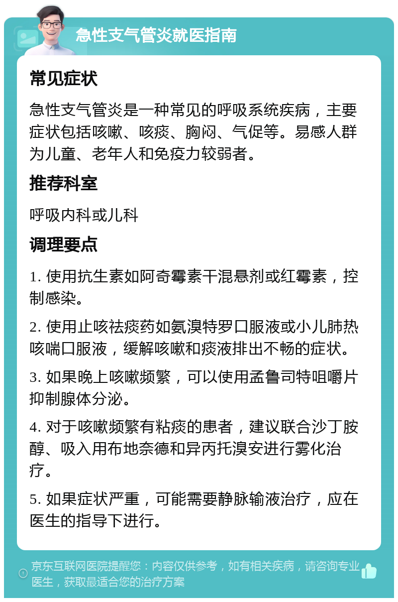 急性支气管炎就医指南 常见症状 急性支气管炎是一种常见的呼吸系统疾病，主要症状包括咳嗽、咳痰、胸闷、气促等。易感人群为儿童、老年人和免疫力较弱者。 推荐科室 呼吸内科或儿科 调理要点 1. 使用抗生素如阿奇霉素干混悬剂或红霉素，控制感染。 2. 使用止咳祛痰药如氨溴特罗口服液或小儿肺热咳喘口服液，缓解咳嗽和痰液排出不畅的症状。 3. 如果晚上咳嗽频繁，可以使用孟鲁司特咀嚼片抑制腺体分泌。 4. 对于咳嗽频繁有粘痰的患者，建议联合沙丁胺醇、吸入用布地奈德和异丙托溴安进行雾化治疗。 5. 如果症状严重，可能需要静脉输液治疗，应在医生的指导下进行。