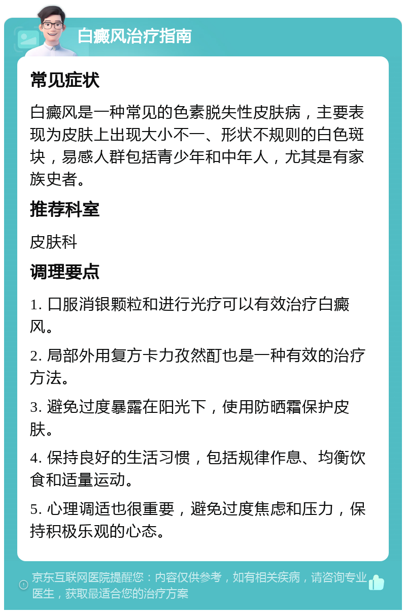 白癜风治疗指南 常见症状 白癜风是一种常见的色素脱失性皮肤病，主要表现为皮肤上出现大小不一、形状不规则的白色斑块，易感人群包括青少年和中年人，尤其是有家族史者。 推荐科室 皮肤科 调理要点 1. 口服消银颗粒和进行光疗可以有效治疗白癜风。 2. 局部外用复方卡力孜然酊也是一种有效的治疗方法。 3. 避免过度暴露在阳光下，使用防晒霜保护皮肤。 4. 保持良好的生活习惯，包括规律作息、均衡饮食和适量运动。 5. 心理调适也很重要，避免过度焦虑和压力，保持积极乐观的心态。