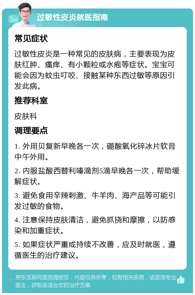 过敏性皮炎就医指南 常见症状 过敏性皮炎是一种常见的皮肤病，主要表现为皮肤红肿、瘙痒、有小颗粒或水疱等症状。宝宝可能会因为蚊虫叮咬、接触某种东西过敏等原因引发此病。 推荐科室 皮肤科 调理要点 1. 外用贝复新早晚各一次，硼酸氧化锌冰片软膏中午外用。 2. 内服盐酸西替利嗪滴剂5滴早晚各一次，帮助缓解症状。 3. 避免食用辛辣刺激、牛羊肉、海产品等可能引发过敏的食物。 4. 注意保持皮肤清洁，避免抓挠和摩擦，以防感染和加重症状。 5. 如果症状严重或持续不改善，应及时就医，遵循医生的治疗建议。