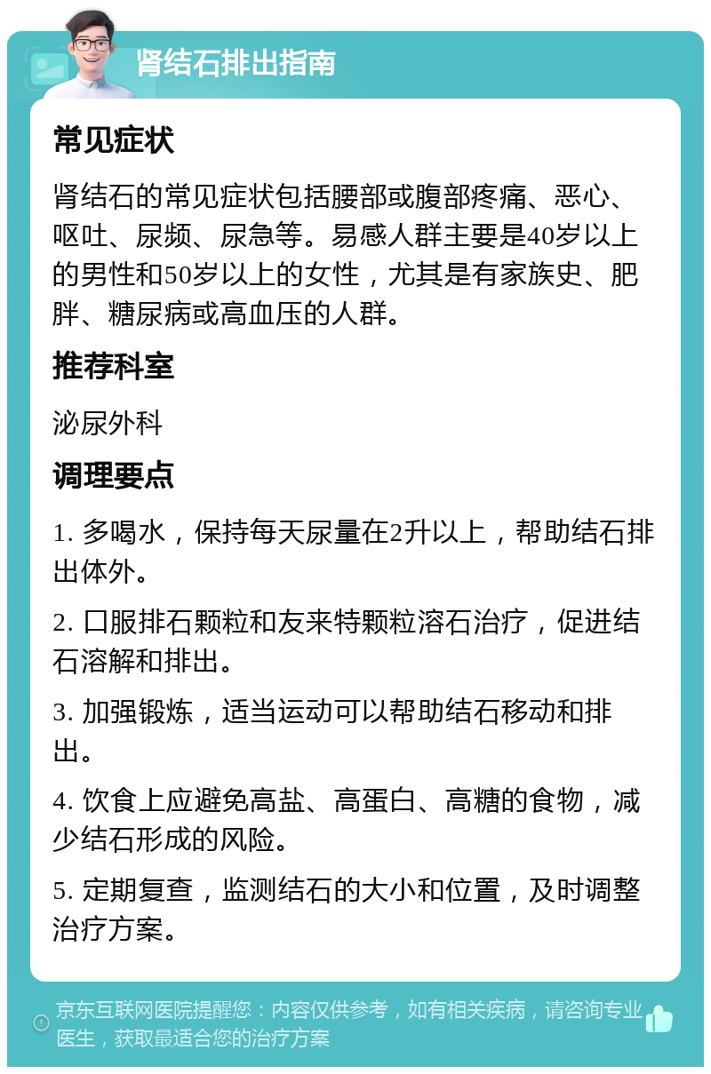 肾结石排出指南 常见症状 肾结石的常见症状包括腰部或腹部疼痛、恶心、呕吐、尿频、尿急等。易感人群主要是40岁以上的男性和50岁以上的女性，尤其是有家族史、肥胖、糖尿病或高血压的人群。 推荐科室 泌尿外科 调理要点 1. 多喝水，保持每天尿量在2升以上，帮助结石排出体外。 2. 口服排石颗粒和友来特颗粒溶石治疗，促进结石溶解和排出。 3. 加强锻炼，适当运动可以帮助结石移动和排出。 4. 饮食上应避免高盐、高蛋白、高糖的食物，减少结石形成的风险。 5. 定期复查，监测结石的大小和位置，及时调整治疗方案。