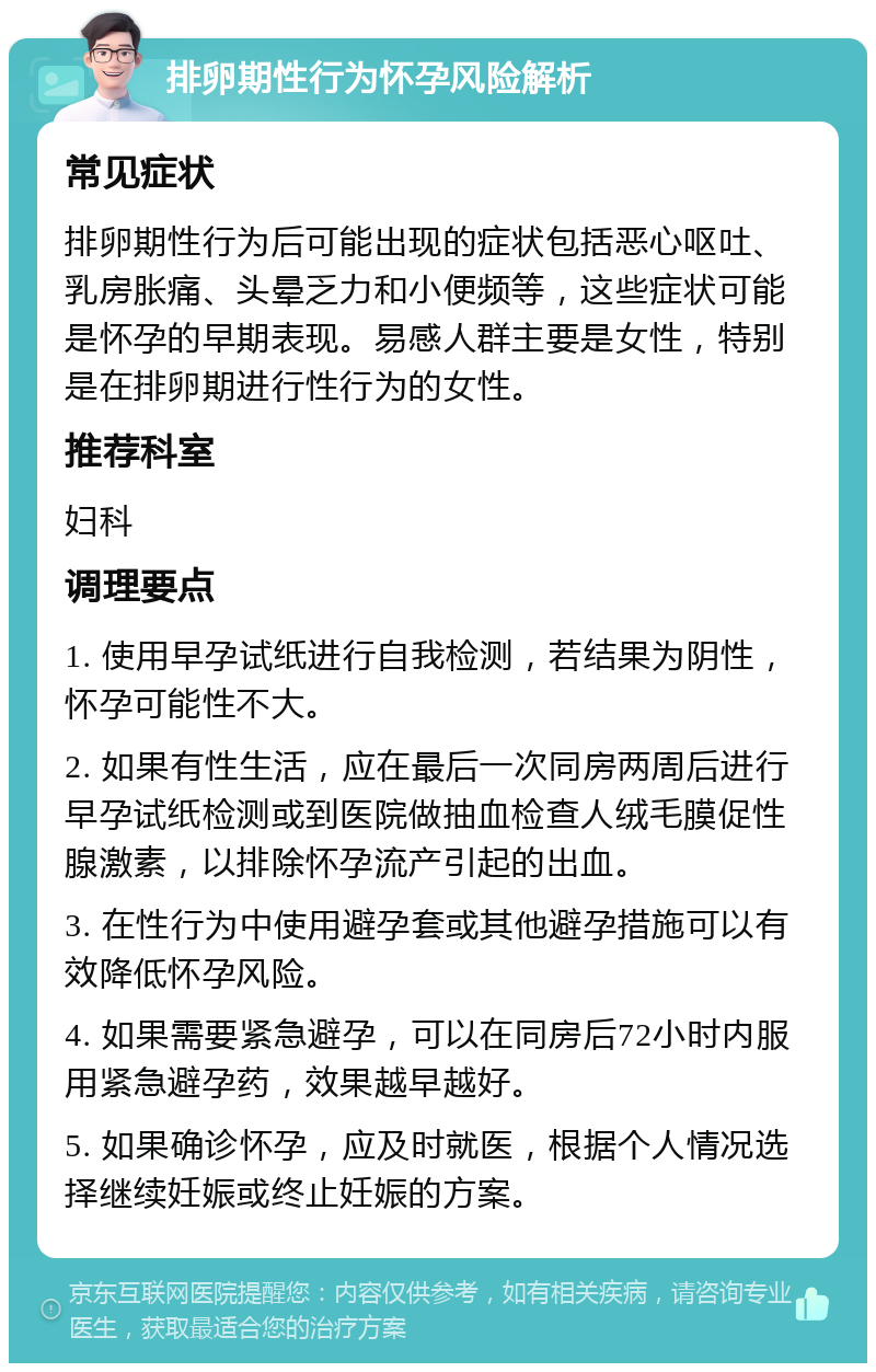 排卵期性行为怀孕风险解析 常见症状 排卵期性行为后可能出现的症状包括恶心呕吐、乳房胀痛、头晕乏力和小便频等，这些症状可能是怀孕的早期表现。易感人群主要是女性，特别是在排卵期进行性行为的女性。 推荐科室 妇科 调理要点 1. 使用早孕试纸进行自我检测，若结果为阴性，怀孕可能性不大。 2. 如果有性生活，应在最后一次同房两周后进行早孕试纸检测或到医院做抽血检查人绒毛膜促性腺激素，以排除怀孕流产引起的出血。 3. 在性行为中使用避孕套或其他避孕措施可以有效降低怀孕风险。 4. 如果需要紧急避孕，可以在同房后72小时内服用紧急避孕药，效果越早越好。 5. 如果确诊怀孕，应及时就医，根据个人情况选择继续妊娠或终止妊娠的方案。