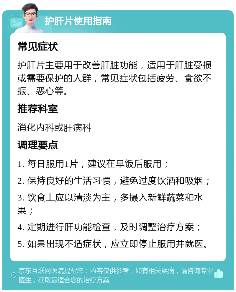 护肝片使用指南 常见症状 护肝片主要用于改善肝脏功能，适用于肝脏受损或需要保护的人群，常见症状包括疲劳、食欲不振、恶心等。 推荐科室 消化内科或肝病科 调理要点 1. 每日服用1片，建议在早饭后服用； 2. 保持良好的生活习惯，避免过度饮酒和吸烟； 3. 饮食上应以清淡为主，多摄入新鲜蔬菜和水果； 4. 定期进行肝功能检查，及时调整治疗方案； 5. 如果出现不适症状，应立即停止服用并就医。