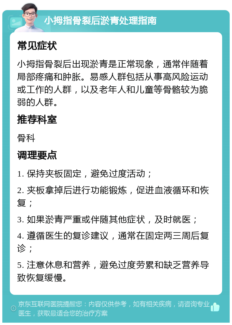 小拇指骨裂后淤青处理指南 常见症状 小拇指骨裂后出现淤青是正常现象，通常伴随着局部疼痛和肿胀。易感人群包括从事高风险运动或工作的人群，以及老年人和儿童等骨骼较为脆弱的人群。 推荐科室 骨科 调理要点 1. 保持夹板固定，避免过度活动； 2. 夹板拿掉后进行功能锻炼，促进血液循环和恢复； 3. 如果淤青严重或伴随其他症状，及时就医； 4. 遵循医生的复诊建议，通常在固定两三周后复诊； 5. 注意休息和营养，避免过度劳累和缺乏营养导致恢复缓慢。