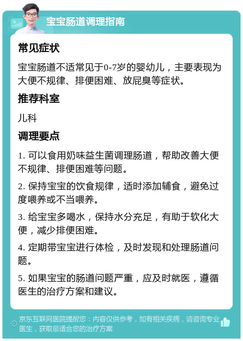 宝宝肠道调理指南 常见症状 宝宝肠道不适常见于0-7岁的婴幼儿，主要表现为大便不规律、排便困难、放屁臭等症状。 推荐科室 儿科 调理要点 1. 可以食用奶味益生菌调理肠道，帮助改善大便不规律、排便困难等问题。 2. 保持宝宝的饮食规律，适时添加辅食，避免过度喂养或不当喂养。 3. 给宝宝多喝水，保持水分充足，有助于软化大便，减少排便困难。 4. 定期带宝宝进行体检，及时发现和处理肠道问题。 5. 如果宝宝的肠道问题严重，应及时就医，遵循医生的治疗方案和建议。