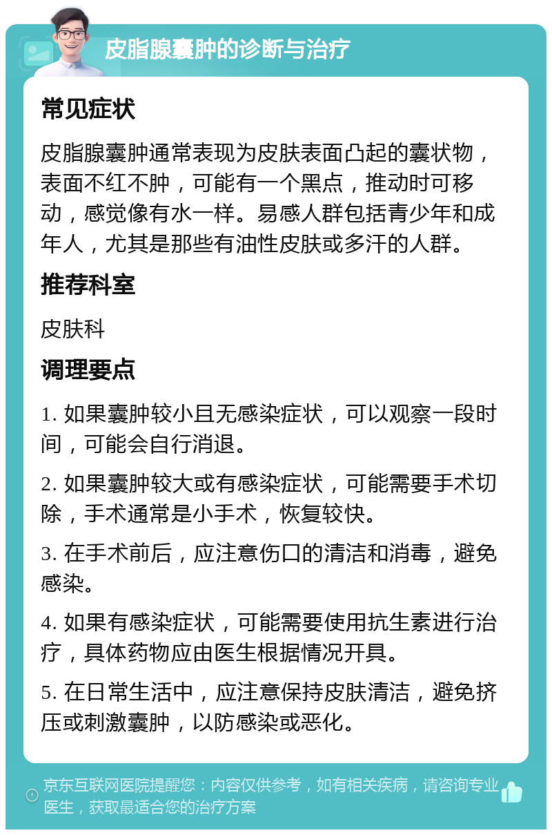 皮脂腺囊肿的诊断与治疗 常见症状 皮脂腺囊肿通常表现为皮肤表面凸起的囊状物，表面不红不肿，可能有一个黑点，推动时可移动，感觉像有水一样。易感人群包括青少年和成年人，尤其是那些有油性皮肤或多汗的人群。 推荐科室 皮肤科 调理要点 1. 如果囊肿较小且无感染症状，可以观察一段时间，可能会自行消退。 2. 如果囊肿较大或有感染症状，可能需要手术切除，手术通常是小手术，恢复较快。 3. 在手术前后，应注意伤口的清洁和消毒，避免感染。 4. 如果有感染症状，可能需要使用抗生素进行治疗，具体药物应由医生根据情况开具。 5. 在日常生活中，应注意保持皮肤清洁，避免挤压或刺激囊肿，以防感染或恶化。